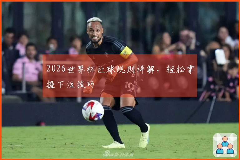 2026世界杯让球规则详解，轻松掌握下注技巧